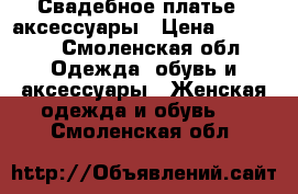 Свадебное платье   аксессуары › Цена ­ 10 000 - Смоленская обл. Одежда, обувь и аксессуары » Женская одежда и обувь   . Смоленская обл.
